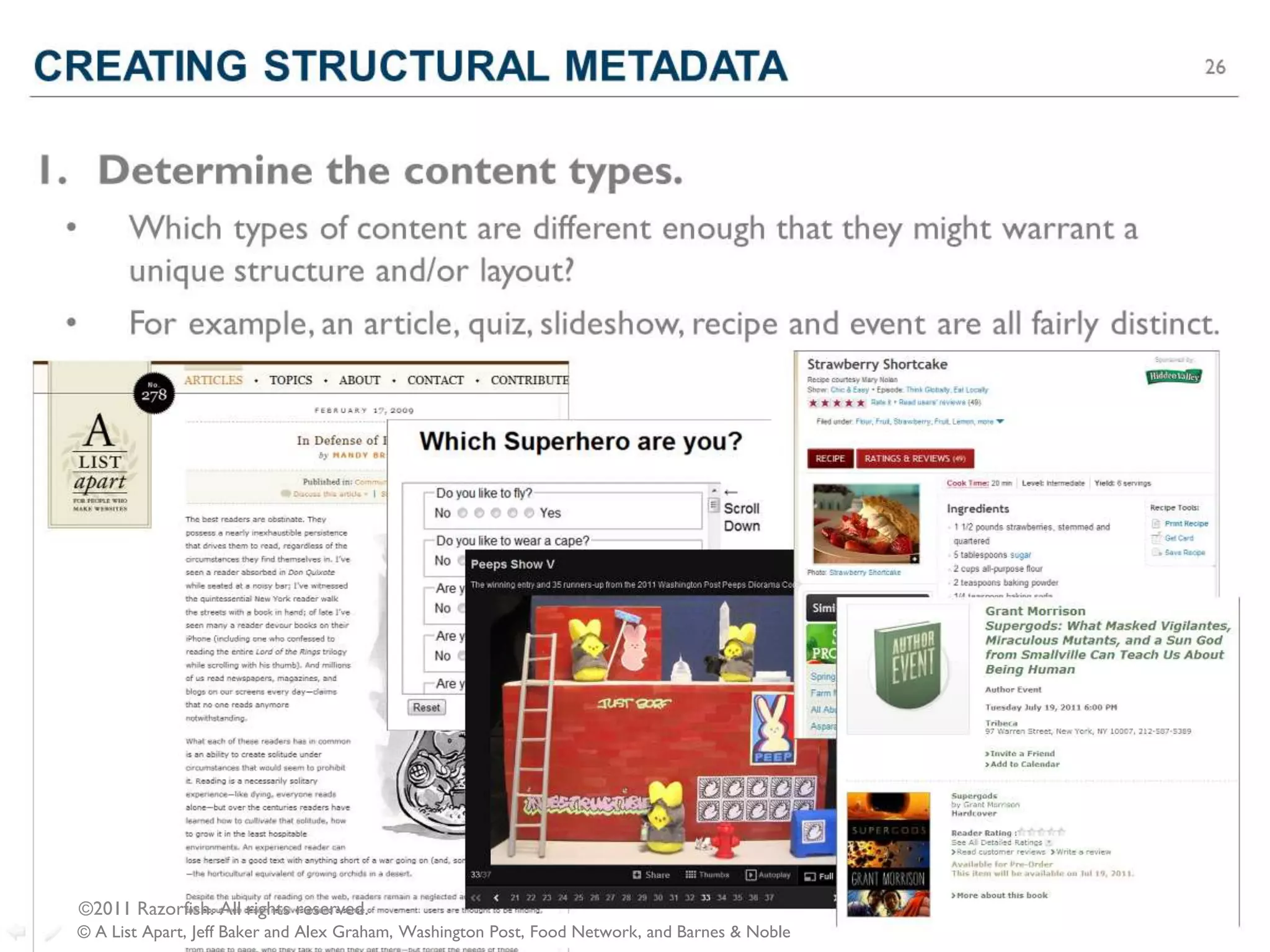 CREATING STRUCTURAL METADATA                                                                      30




1. Determine the content types.
 •         Which types of content are different enough that they might warrant a
           unique structure and/or layout?
 •         For example, an article, quiz, slideshow, recipe and event are all fairly distinct.




     ©2011 Razorfish. All rights reserved.
  © A List Apart, Jeff Baker and Alex Graham, Washington Post, Food Network, and Barnes & Noble
 