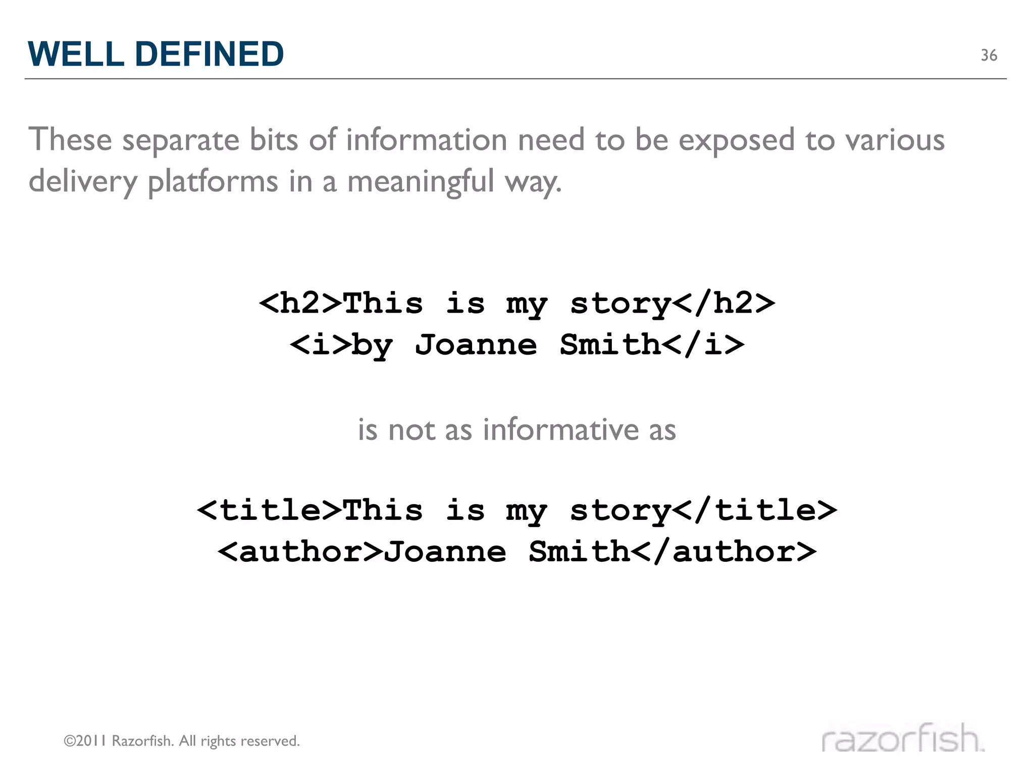 WELL DEFINED                                                         36




These separate bits of information need to be exposed to various
delivery platforms in a meaningful way.


                                <h2>This is my story</h2>
                                 <i>by Joanne Smith</i>

                                          is not as informative as

                      <title>This is my story</title>
                       <author>Joanne Smith</author>




  ©2011 Razorfish. All rights reserved.
 