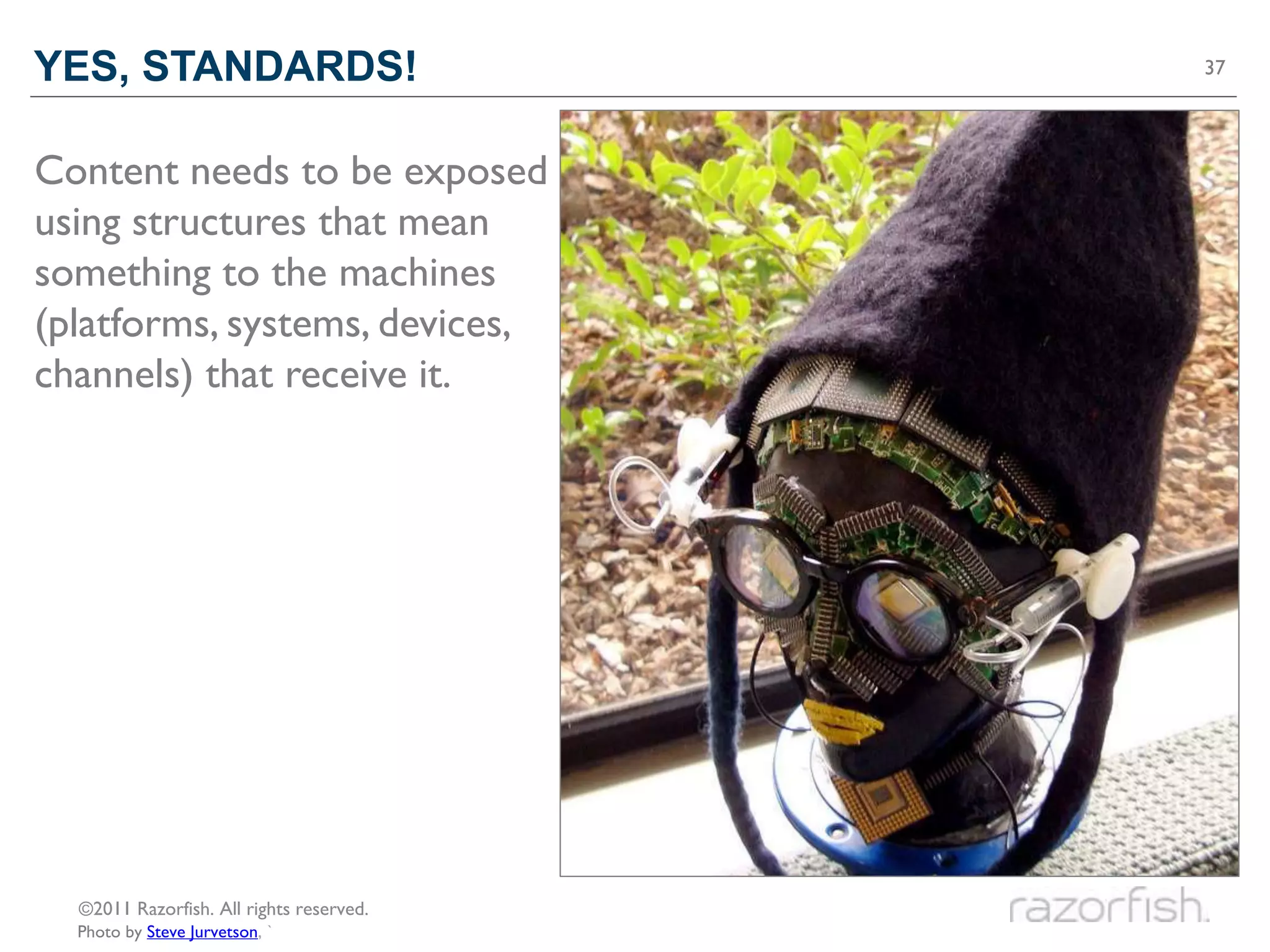 YES, STANDARDS!                           37




Content needs to be exposed
using structures that mean
something to the machines
(platforms, systems, devices,
channels) that receive it.




  ©2011 Razorfish. All rights reserved.
  Photo by Steve Jurvetson, `
 