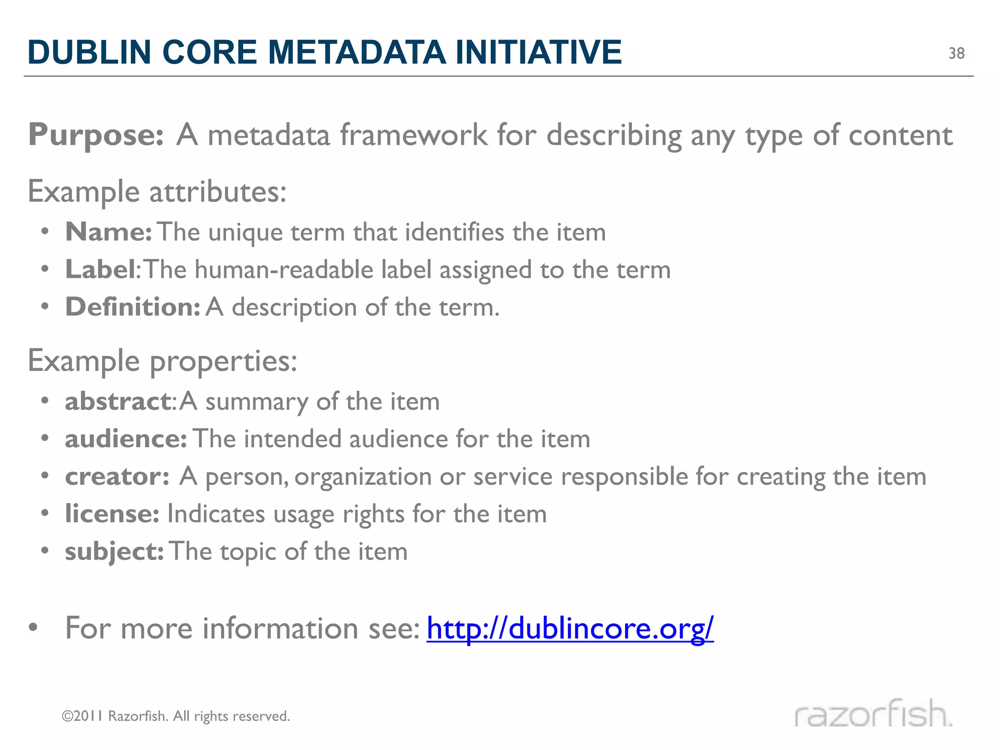 DUBLIN CORE METADATA INITIATIVE                                                    38




Purpose: A metadata framework for describing any type of content
Example attributes:
• Name: The unique term that identifies the item
• Label: The human-readable label assigned to the term
• Definition: A description of the term.
Example properties:
•   abstract: A summary of the item
•   audience: The intended audience for the item
•   creator: A person, organization or service responsible for creating the item
•   license: Indicates usage rights for the item
•   subject: The topic of the item

• For more information see: http://dublincore.org/

    ©2011 Razorfish. All rights reserved.
 