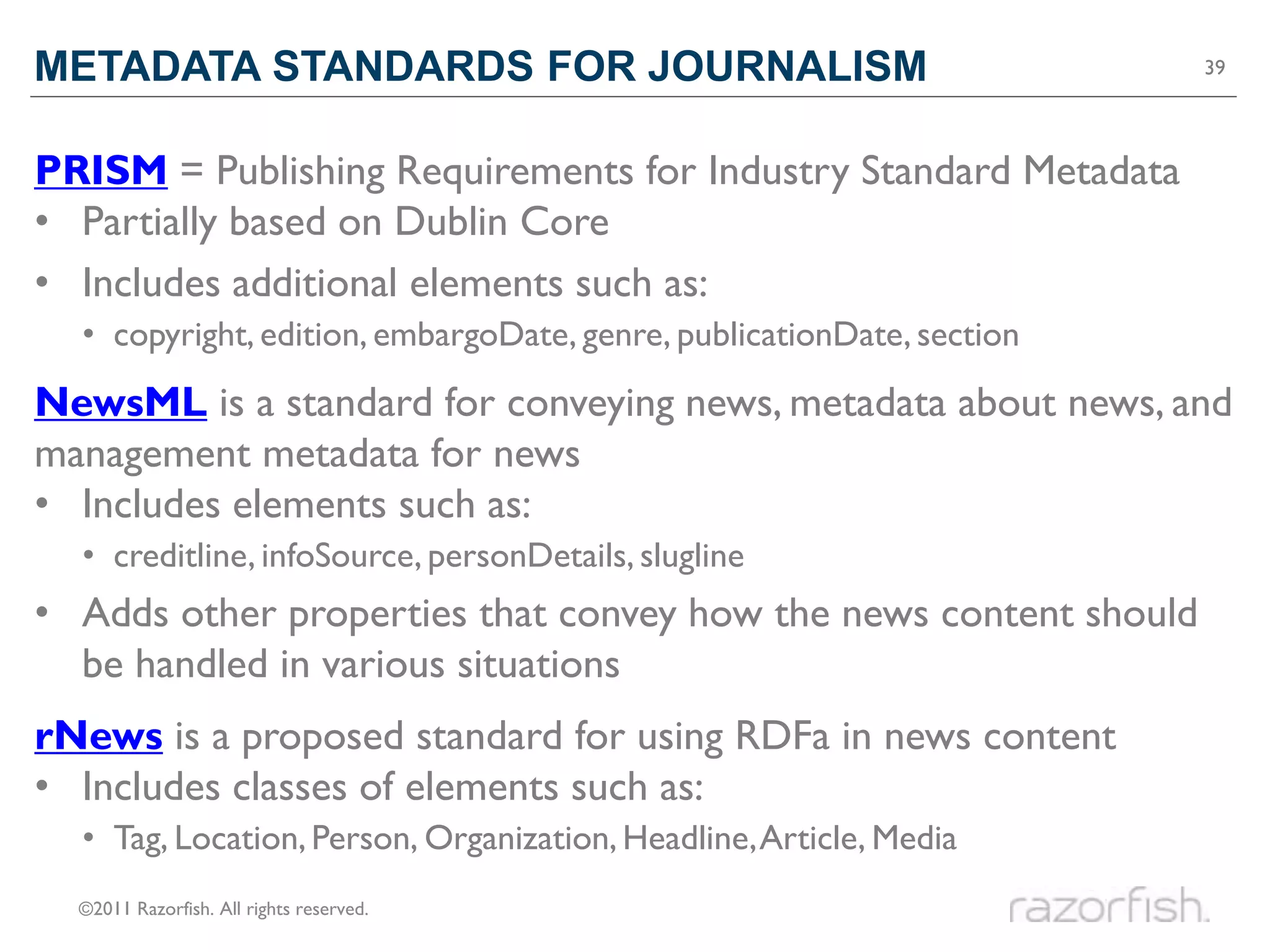 METADATA STANDARDS FOR JOURNALISM                                      39




PRISM = Publishing Requirements for Industry Standard Metadata
• Partially based on Dublin Core
• Includes additional elements such as:
  • copyright, edition, embargoDate, genre, publicationDate, section
NewsML is a standard for conveying news, metadata about news, and
management metadata for news
• Includes elements such as:
  • creditline, infoSource, personDetails, slugline
• Adds other properties that convey how the news content should
  be handled in various situations
rNews is a proposed standard for using RDFa in news content
• Includes classes of elements such as:
  • Tag, Location, Person, Organization, Headline, Article, Media
  ©2011 Razorfish. All rights reserved.
 