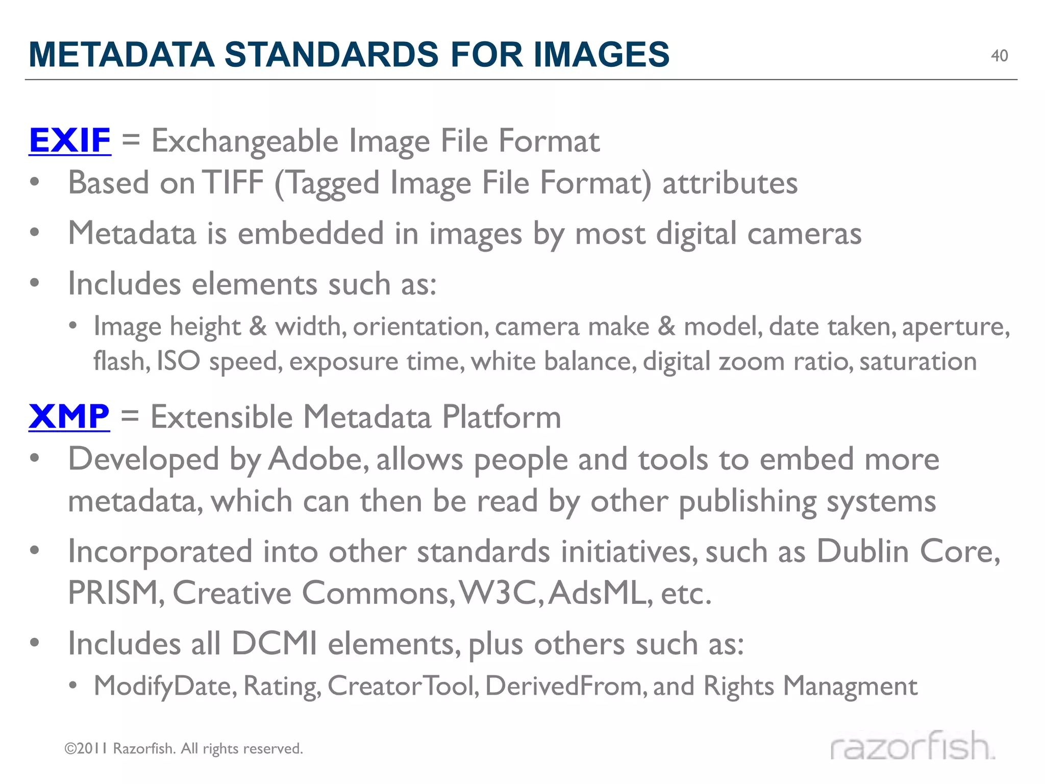 METADATA STANDARDS FOR IMAGES                                                   40




EXIF = Exchangeable Image File Format
• Based on TIFF (Tagged Image File Format) attributes
• Metadata is embedded in images by most digital cameras
• Includes elements such as:
  • Image height & width, orientation, camera make & model, date taken, aperture,
    flash, ISO speed, exposure time, white balance, digital zoom ratio, saturation
XMP = Extensible Metadata Platform
• Developed by Adobe, allows people and tools to embed more
  metadata, which can then be read by other publishing systems
• Incorporated into other standards initiatives, such as Dublin Core,
  PRISM, Creative Commons, W3C, AdsML, etc.
• Includes all DCMI elements, plus others such as:
  • ModifyDate, Rating, CreatorTool, DerivedFrom, and Rights Managment

  ©2011 Razorfish. All rights reserved.
 