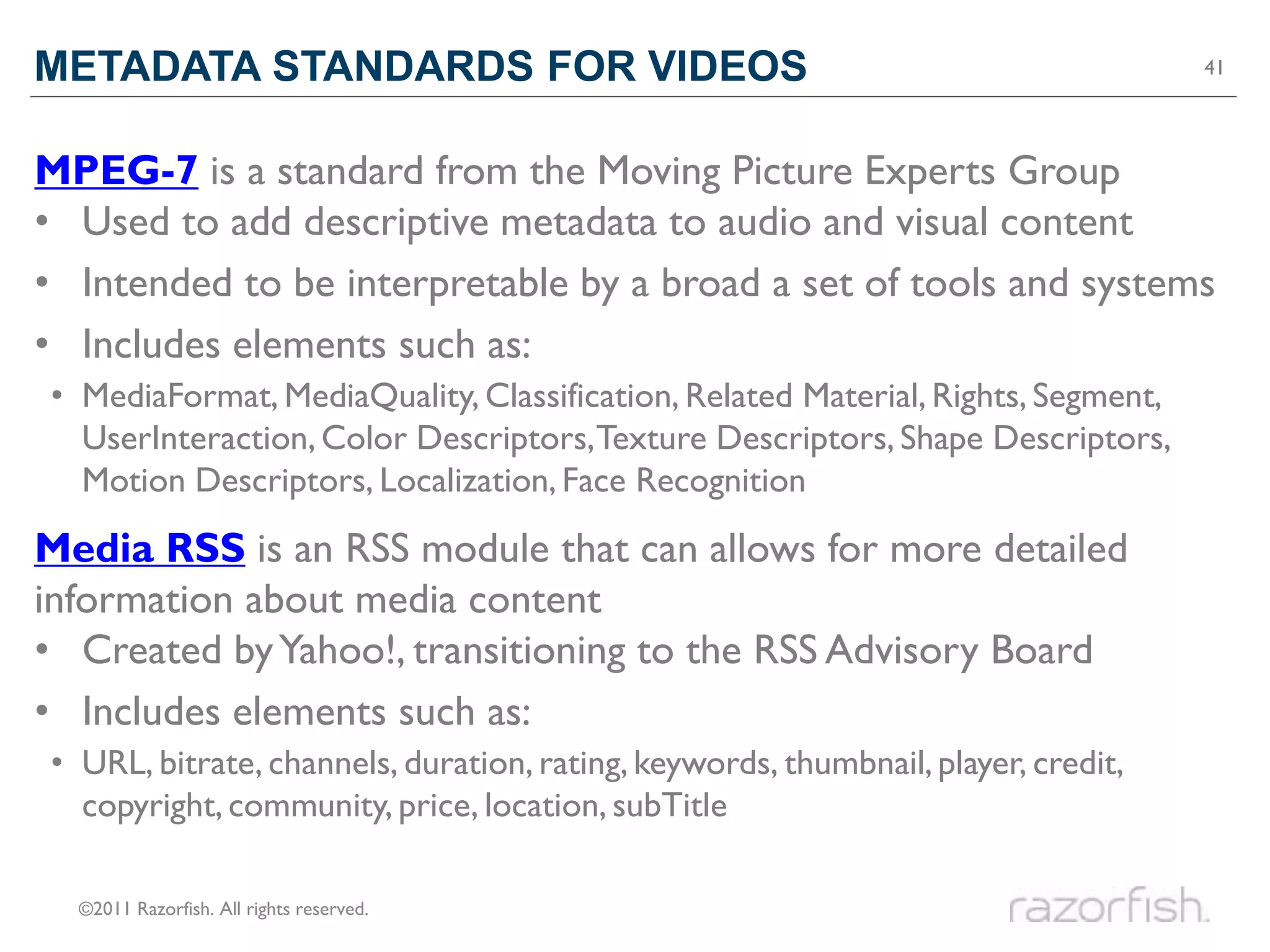 METADATA STANDARDS FOR VIDEOS                                                      41




MPEG-7 is a standard from the Moving Picture Experts Group
• Used to add descriptive metadata to audio and visual content
• Intended to be interpretable by a broad a set of tools and systems
• Includes elements such as:
• MediaFormat, MediaQuality, Classification, Related Material, Rights, Segment,
  UserInteraction, Color Descriptors, Texture Descriptors, Shape Descriptors,
  Motion Descriptors, Localization, Face Recognition
Media RSS is an RSS module that can allows for more detailed
information about media content
• Created by Yahoo!, transitioning to the RSS Advisory Board
• Includes elements such as:
• URL, bitrate, channels, duration, rating, keywords, thumbnail, player, credit,
  copyright, community, price, location, subTitle

  ©2011 Razorfish. All rights reserved.
 