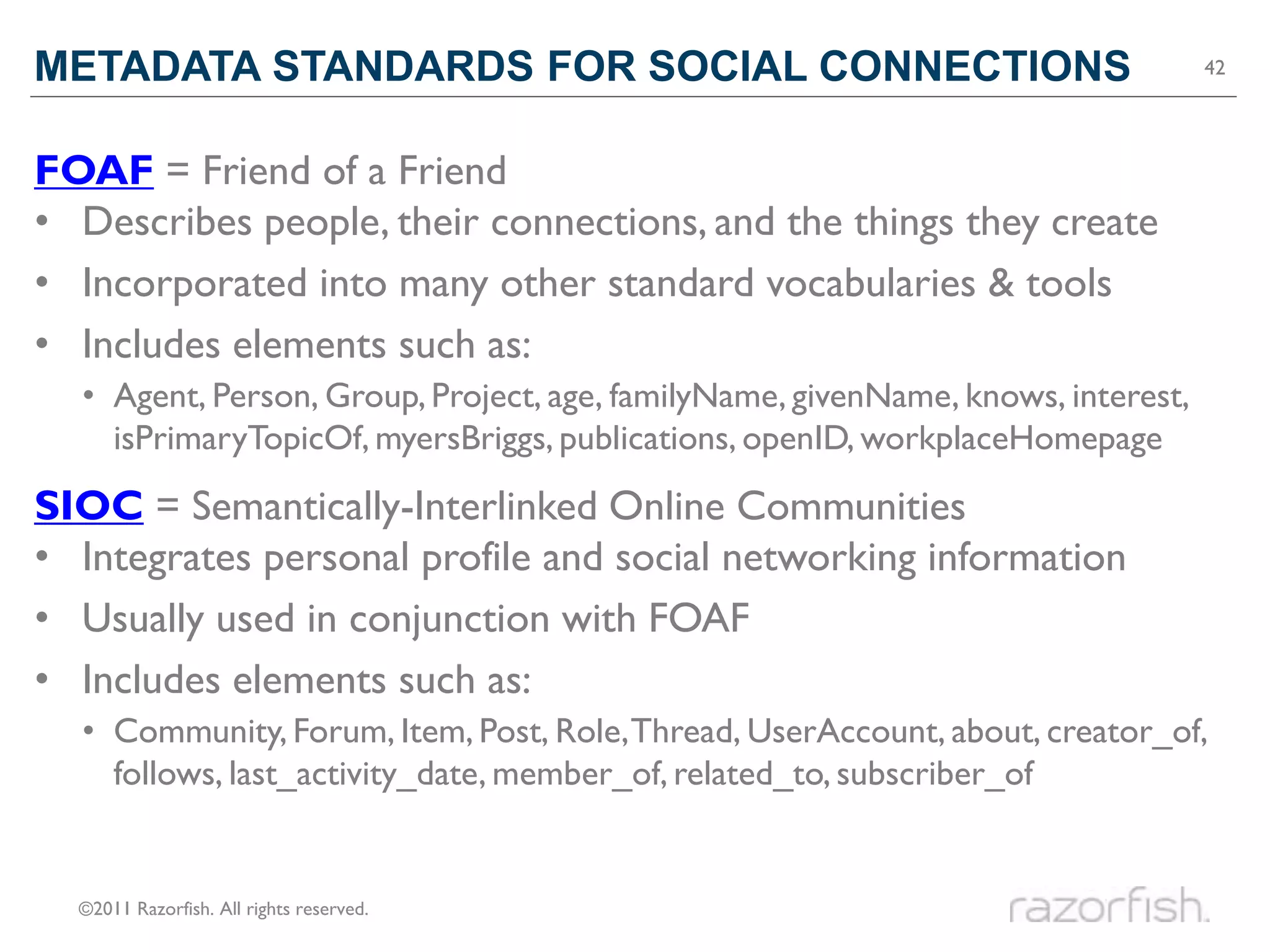 METADATA STANDARDS FOR SOCIAL CONNECTIONS                                         42




FOAF = Friend of a Friend
• Describes people, their connections, and the things they create
• Incorporated into many other standard vocabularies & tools
• Includes elements such as:
  • Agent, Person, Group, Project, age, familyName, givenName, knows, interest,
    isPrimaryTopicOf, myersBriggs, publications, openID, workplaceHomepage
SIOC = Semantically-Interlinked Online Communities
• Integrates personal profile and social networking information
• Usually used in conjunction with FOAF
• Includes elements such as:
  • Community, Forum, Item, Post, Role, Thread, UserAccount, about, creator_of,
    follows, last_activity_date, member_of, related_to, subscriber_of


  ©2011 Razorfish. All rights reserved.
 