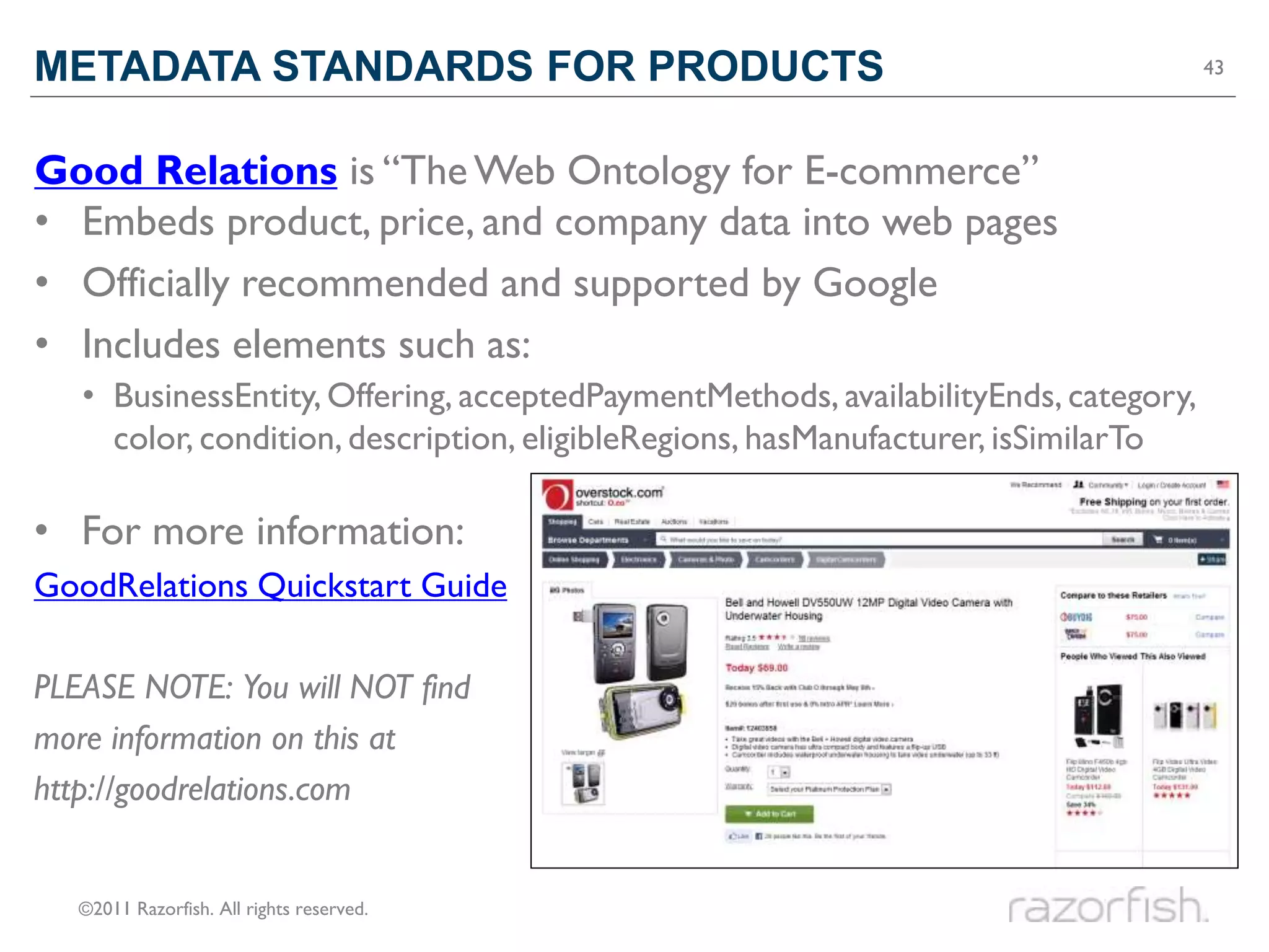 METADATA STANDARDS FOR PRODUCTS                                                      43




Good Relations is “The Web Ontology for E-commerce”
• Embeds product, price, and company data into web pages
• Officially recommended and supported by Google
• Includes elements such as:
   • BusinessEntity, Offering, acceptedPaymentMethods, availabilityEnds, category,
     color, condition, description, eligibleRegions, hasManufacturer, isSimilarTo

• For more information:
GoodRelations Quickstart Guide

PLEASE NOTE: You will NOT find
more information on this at
http://goodrelations.com


   ©2011 Razorfish. All rights reserved.
 