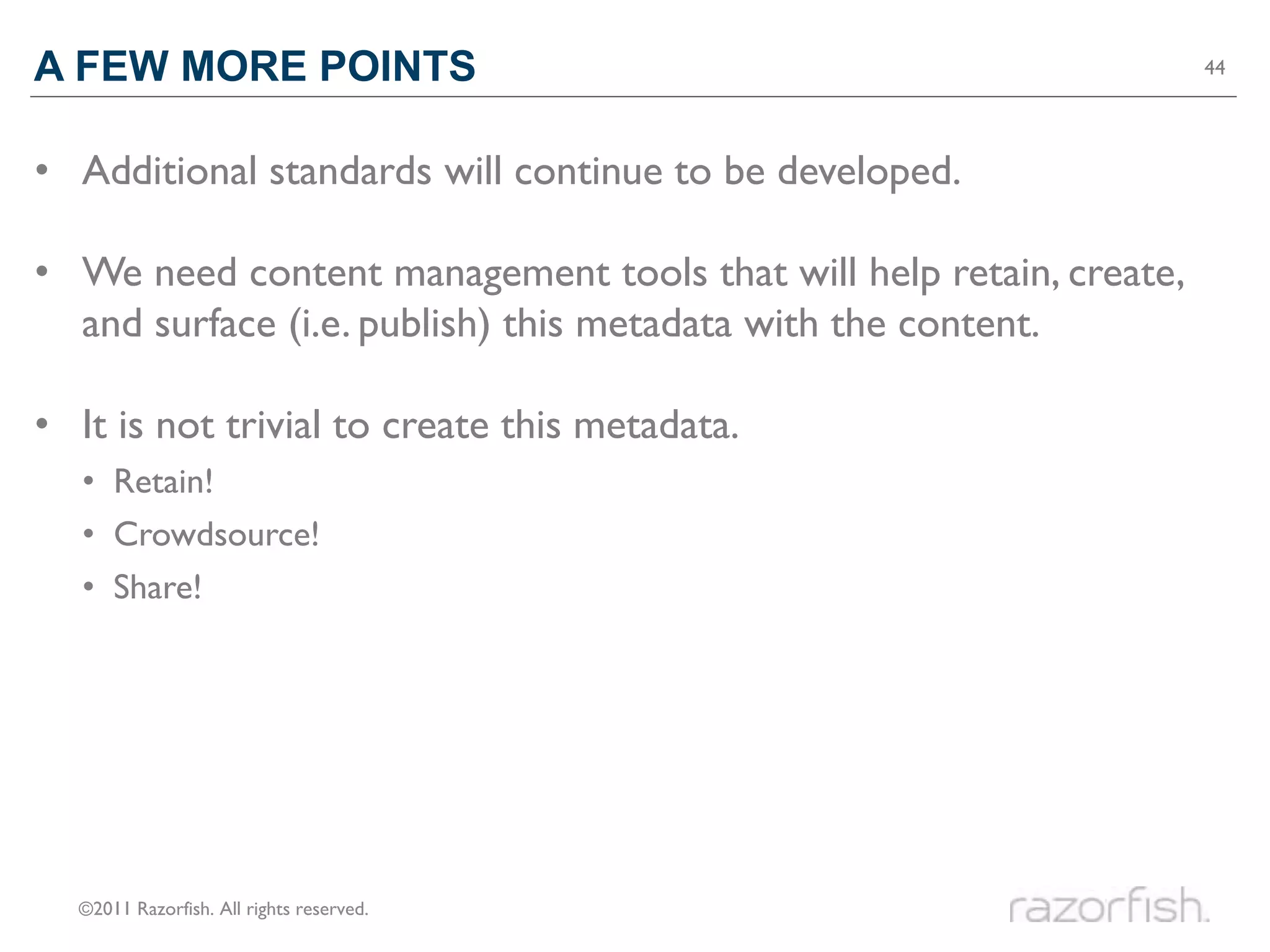 A FEW MORE POINTS                                                   44




• Additional standards will continue to be developed.

• We need content management tools that will help retain, create,
  and surface (i.e. publish) this metadata with the content.

• It is not trivial to create this metadata.
  • Retain!
  • Crowdsource!
  • Share!




  ©2011 Razorfish. All rights reserved.
 
