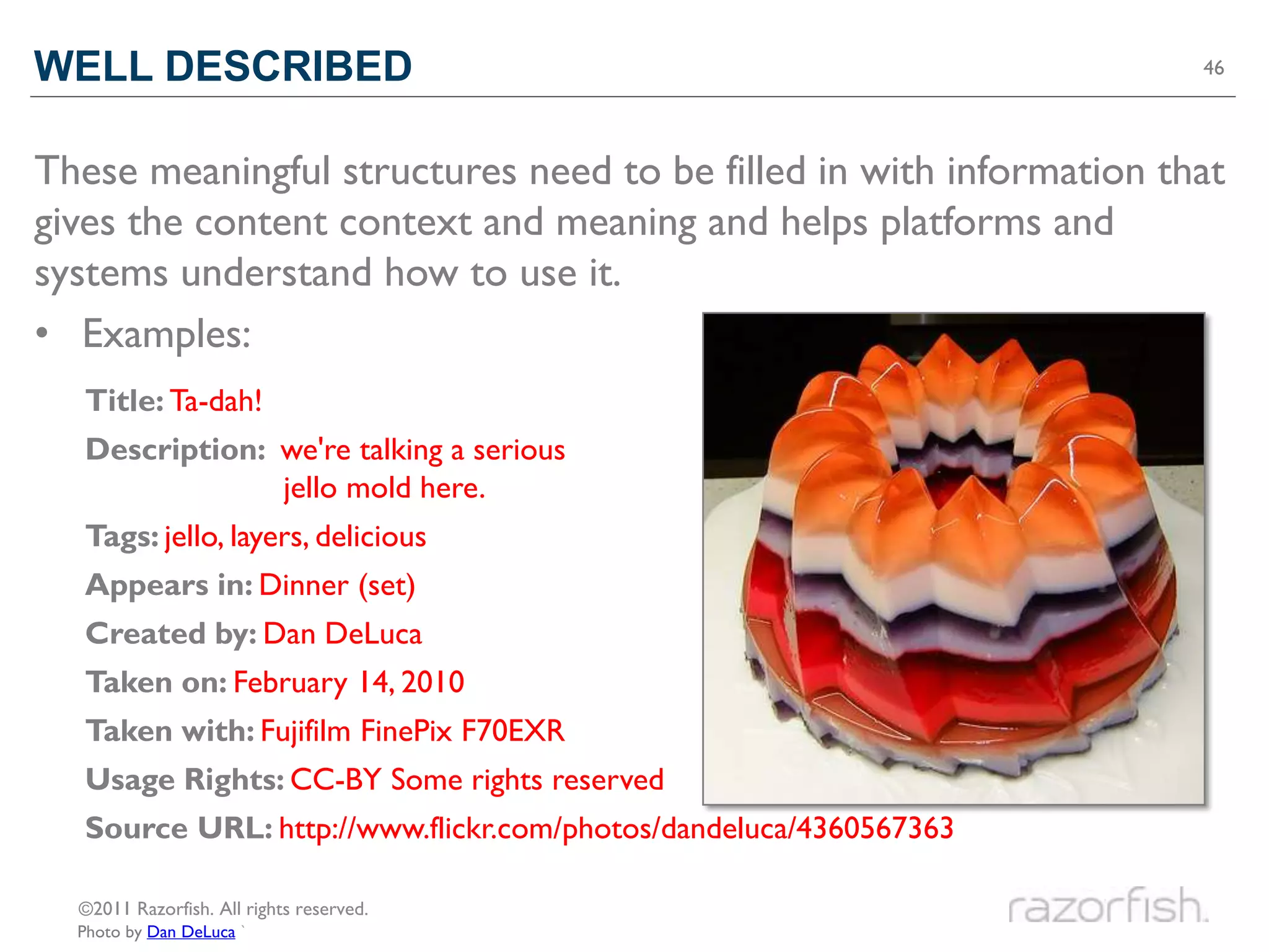 WELL DESCRIBED                                                      46




These meaningful structures need to be filled in with information that
gives the content context and meaning and helps platforms and
systems understand how to use it.
• Examples:
  Title: Ta-dah!
  Description: we're talking a serious
               jello mold here.
  Tags: jello, layers, delicious
  Appears in: Dinner (set)
  Created by: Dan DeLuca
  Taken on: February 14, 2010
  Taken with: Fujifilm FinePix F70EXR
  Usage Rights: CC-BY Some rights reserved
  Source URL: http://www.flickr.com/photos/dandeluca/4360567363

  ©2011 Razorfish. All rights reserved.
  Photo by Dan DeLuca `
 