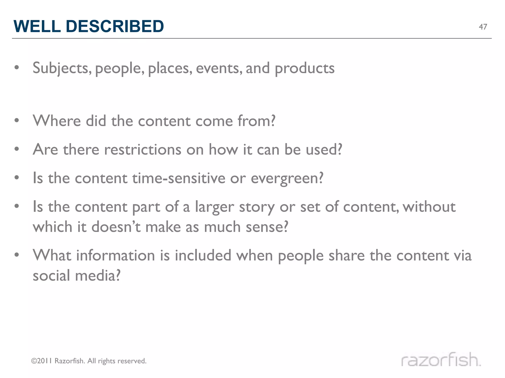 WELL DESCRIBED                                                       47




• Subjects, people, places, events, and products


• Where did the content come from?
• Are there restrictions on how it can be used?
• Is the content time-sensitive or evergreen?
• Is the content part of a larger story or set of content, without
  which it doesn’t make as much sense?
• What information is included when people share the content via
  social media?



  ©2011 Razorfish. All rights reserved.
 
