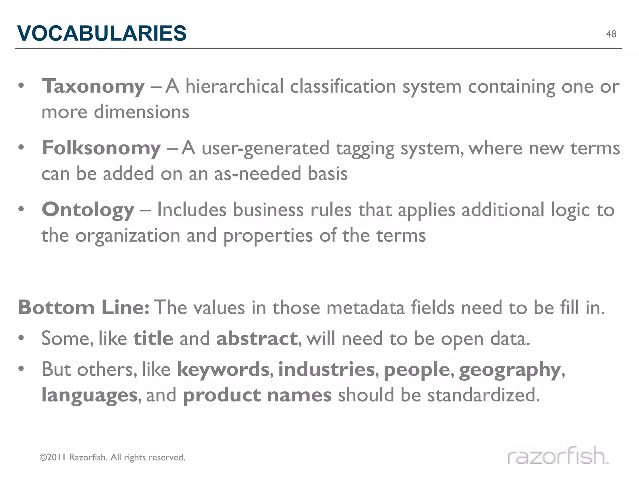 VOCABULARIES                                                           48




• Taxonomy – A hierarchical classification system containing one or
  more dimensions
• Folksonomy – A user-generated tagging system, where new terms
  can be added on an as-needed basis
• Ontology – Includes business rules that applies additional logic to
  the organization and properties of the terms


Bottom Line: The values in those metadata fields need to be fill in.
• Some, like title and abstract, will need to be open data.
• But others, like keywords, industries, people, geography,
  languages, and product names should be standardized.

  ©2011 Razorfish. All rights reserved.
 