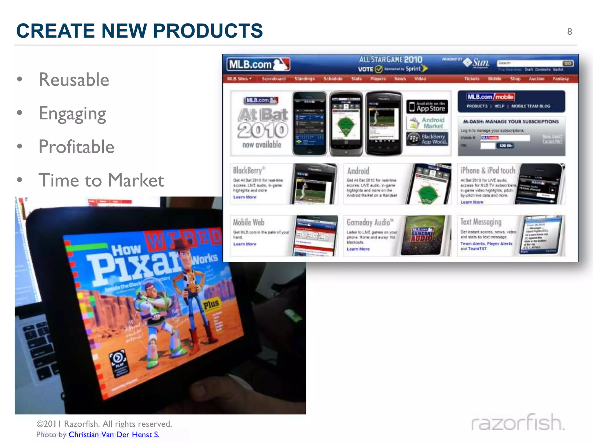 CREATE NEW PRODUCTS                       8




• Reusable
• Engaging
• Profitable
• Time to Market




  ©2011 Razorfish. All rights reserved.
   Photo by Rishi Menon
  Photo by Christian Van Der Henst S.
 