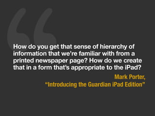 ‘‘How do you get that sense of hierarchy of
information that we’re familiar with from a
printed newspaper page? How do we create
that in a form that’s appropriate to the iPad?
Mark Porter,
“Introducing the Guardian iPad Edition”
 