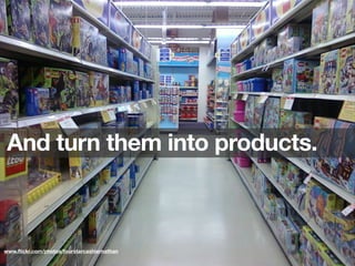 And turn them into products.
www.ﬂickr.com/photos/fourstarcashiernathan
 