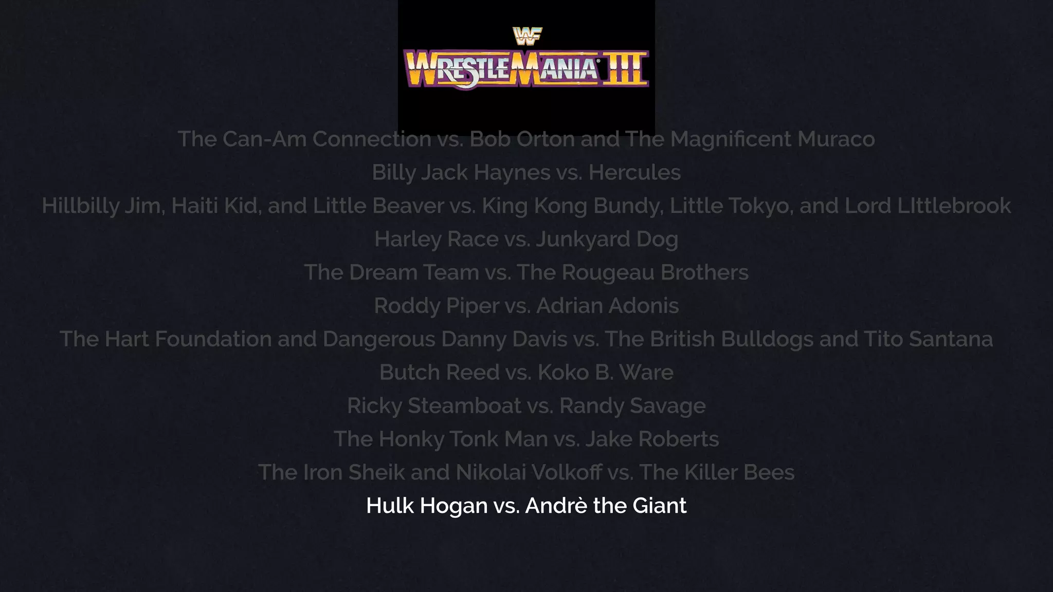 The Can-Am Connection vs. Bob Orton and The Magniﬁcent Muraco
Billy Jack Haynes vs. Hercules
Hillbilly Jim, Haiti Kid, and Little Beaver vs. King Kong Bundy, Little Tokyo, and Lord LIttlebrook
Harley Race vs. Junkyard Dog
The Dream Team vs. The Rougeau Brothers
Roddy Piper vs. Adrian Adonis
The Hart Foundation and Dangerous Danny Davis vs. The British Bulldogs and Tito Santana
Butch Reed vs. Koko B. Ware
Ricky Steamboat vs. Randy Savage
The Honky Tonk Man vs. Jake Roberts
The Iron Sheik and Nikolai Volkoﬀ vs. The Killer Bees
Hulk Hogan vs. Andrè the Giant
 