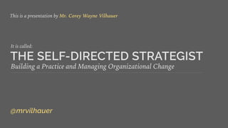 THE SELF-DIRECTED STRATEGIST
Building a Practice and Managing Organizational Change
This is a presentation by Mr. Corey Wayne Vilhauer
@mrvilhauer
It is called:
 