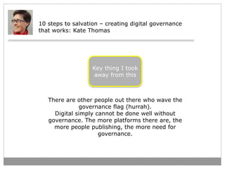 10 steps to salvation – creating digital governance 
that works: Kate Thomas 
Key thing I took 
away from this 
There are ...
