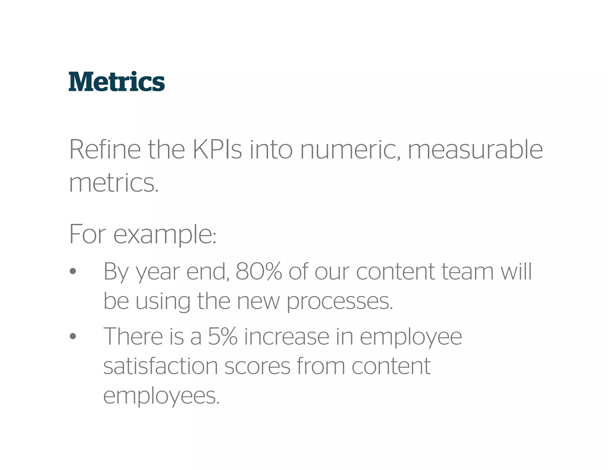 Metrics
Refine the KPIs into numeric, measurable
metrics.
For example:
• By year end, 80% of our content team will
be using the new processes.
• There is a 5% increase in employee
satisfaction scores from content
employees.
 