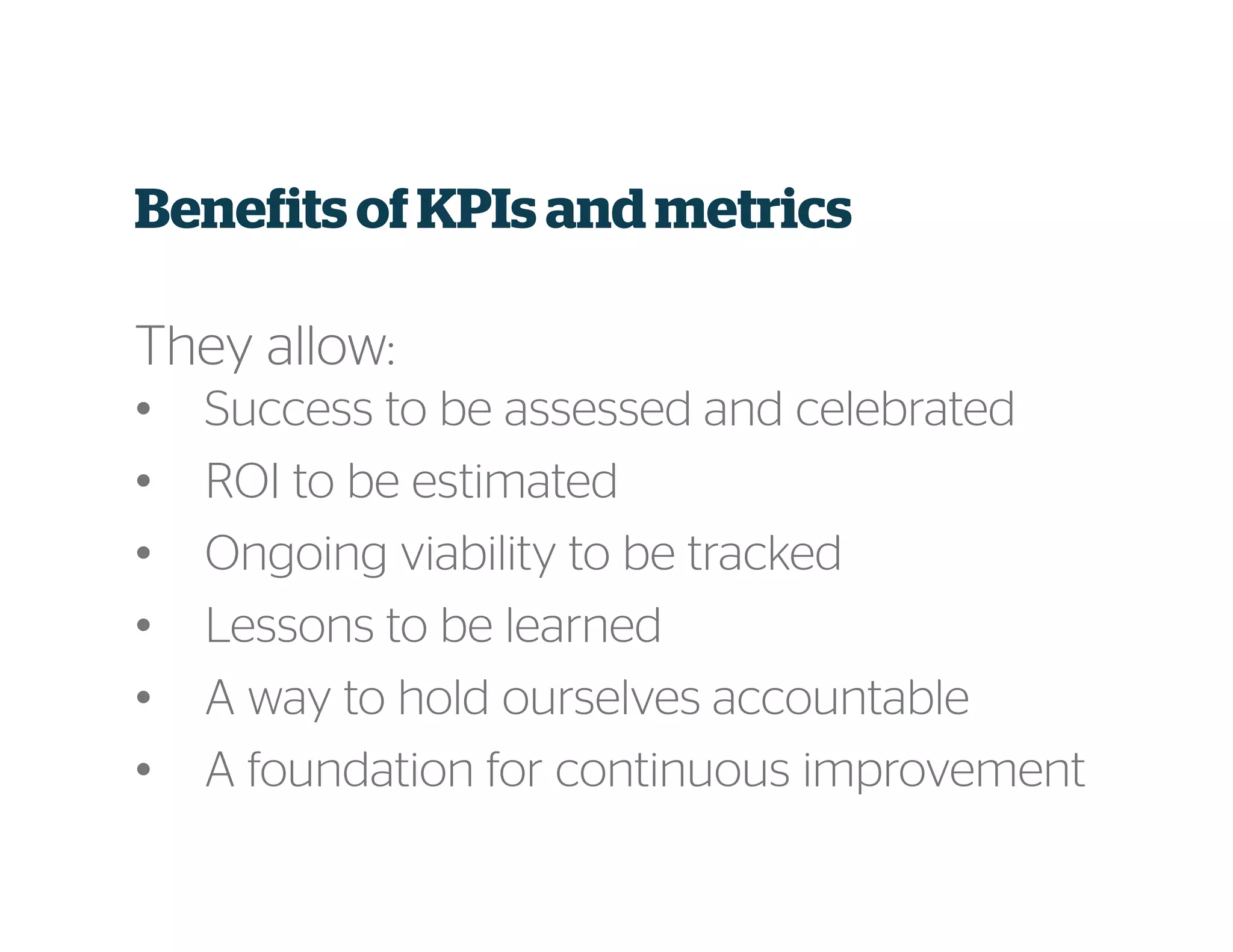 Benefits ofKPIs and metrics
They allow:
• Success to be assessed and celebrated
• ROI to be estimated
• Ongoing viability to be tracked
• Lessons to be learned
• A way to hold ourselves accountable
• A foundation for continuous improvement
 