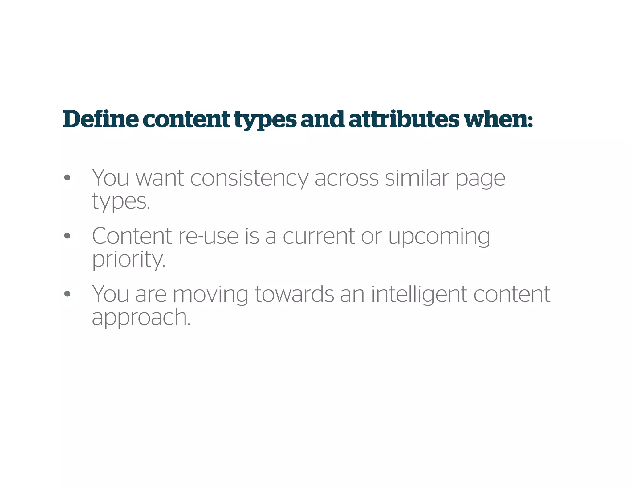 Define content types and attributes when:
• You want consistency across similar page
types.
• Content re-use is a current or upcoming
priority.
• You are moving towards an intelligent content
approach.
 