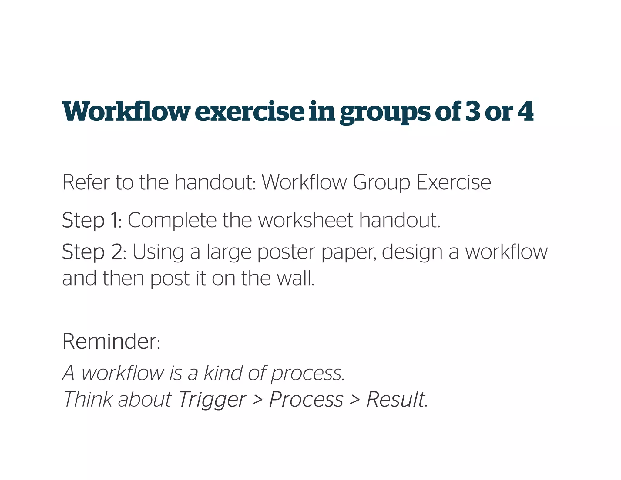 Workflowexercise in groups of3 or 4
Refer to the handout: Workflow Group Exercise
StepStepStepStep 1:1:1:1: Complete the worksheet handout.
Step 2:Step 2:Step 2:Step 2: Using a large poster paper, design a workflow
and then post it on the wall.
Reminder:Reminder:Reminder:Reminder:
A workflow is a kind of process.
Think about Trigger > Process > ResultTrigger > Process > ResultTrigger > Process > ResultTrigger > Process > Result.
 