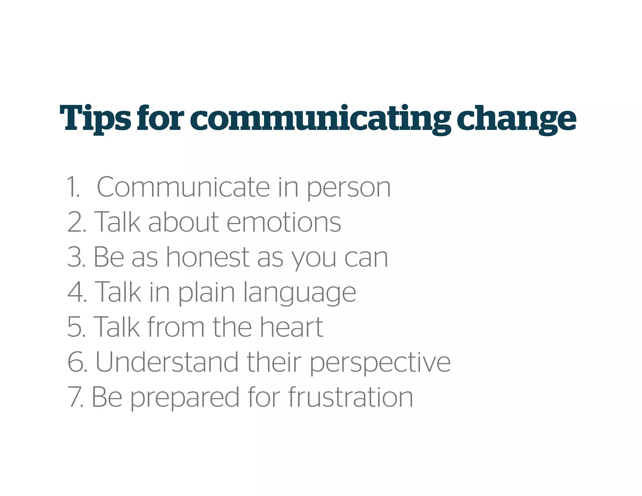 Tips for communicatingchange
1. Communicate in person
2. Talk about emotions
3. Be as honest as you can
4. Talk in plain language
5. Talk from the heart
6. Understand their perspective
7. Be prepared for frustration
 