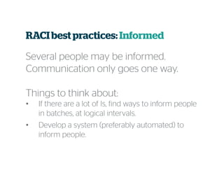 RACI best practices:Informed
Several people may be informed.
Communication only goes one way.
Things to think about:
• If there are a lot of Is, find ways to inform people
in batches, at logical intervals.
• Develop a system (preferably automated) to
inform people.
 