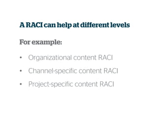 A RACI can help at different levels
For example:
• Organizational content RACI
• Channel-specific content RACI
• Project-specific content RACI
 