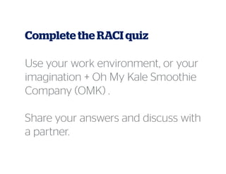 Complete the RACI quiz
Use your work environment, or your
imagination + Oh My Kale Smoothie
Company (OMK) .
Share your answers and discuss with
a partner.
 