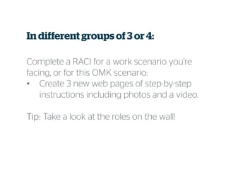 In different groups of 3 or 4:
Complete a RACI for a work scenario you’re
facing, or for this OMK scenario:
• Create 3 new web pages of step-by-step
instructions including photos and a video.
Tip:Tip:Tip:Tip: Take a look at the roles on the wall!
 