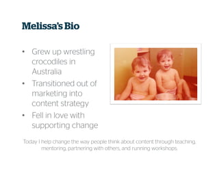 Melissa’s Bio
• Grew up wrestling
crocodiles in
Australia
• Transitioned out of
marketing into
content strategy
• Fell in love with
supporting change
Today I help change the way people think about content through teaching,
mentoring, partnering with others, and running workshops.
 