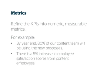 Metrics
Refine the KPIs into numeric, measurable
metrics.
For example:
• By year end, 80% of our content team will
be using the new processes.
• There is a 5% increase in employee
satisfaction scores from content
employees.
 