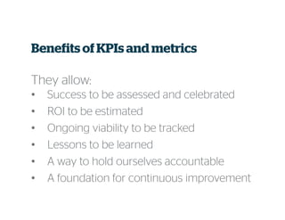 Benefits ofKPIs and metrics
They allow:
• Success to be assessed and celebrated
• ROI to be estimated
• Ongoing viability to be tracked
• Lessons to be learned
• A way to hold ourselves accountable
• A foundation for continuous improvement
 