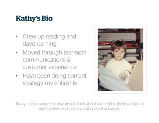 Kathy’s Bio
• Grew up reading and
daydreaming
• Moved through technical
communications &
customer experience
• Have been doing content
strategy my entire life
Today I help change the way people think about content by shining a light in
dark corners and cleaning out content cobwebs.
 