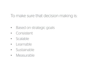 To make sure that decision making is:
• Based on strategic goals
• Consistent
• Scalable
• Learnable
• Sustainable
• Measurable
 