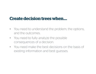 Create decision trees when….
• You need to understand the problem, the options,
and the outcomes.
• You need to fully analyze the possible
consequences of a decision.
• You need make the best decisions on the basis of
existing information and best guesses.
 
