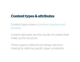 Content types & attributes
Content types share a common structure and
purpose.
Content attributes are the chunks of content that
make up the structure.
These support editorial and design decision-
making by defining specific page constraints.
 