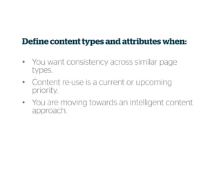 Define content types and attributes when:
• You want consistency across similar page
types.
• Content re-use is a current or upcoming
priority.
• You are moving towards an intelligent content
approach.
 