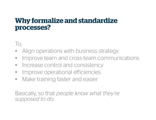 Why formalize and standardize
processes?
To:
• Align operations with business strategy
• Improve team and cross-team communications
• Increase control and consistency
• Improve operational efficiencies
• Make training faster and easier
Basically, so that people know what they’re
supposed to do.
 