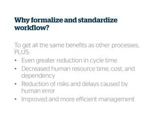 Why formalize and standardize
workflow?
To get all the same benefits as other processes,
PLUS:
• Even greater reduction in cycle time
• Decreased human resource time, cost, and
dependency
• Reduction of risks and delays caused by
human error
• Improved and more efficient management
 