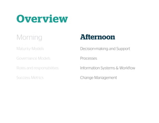 Overview
Morning
Maturity Models
Governance Models
Roles and responsibilities
Success Metrics
Afternoon
Decision-making and Support
Processes
Information Systems & Workflow
Change Management
 