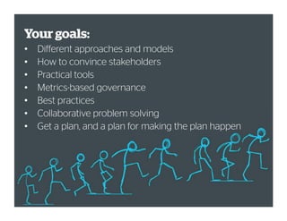 Your goals:
• Different approaches and models
• How to convince stakeholders
• Practical tools
• Metrics-based governance
• Best practices
• Collaborative problem solving
• Get a plan, and a plan for making the plan happen
 