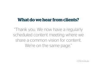 What do we hear from clients?
“Thank you. We now have a regularly
scheduled content meeting where we
share a common vision for content.
We’re on the same page.”
~ CFA Institute
 