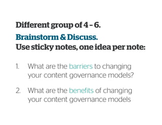 1. What are the barriers to changing
your content governance models?
Different group of 4 – 6.
Brainstorm & Discuss.
Use sticky notes, one idea per note:
2. What are the benefits of changing
your content governance models
 