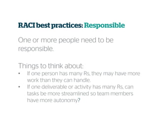 RACI best practices:Responsible
One or more people need to be
responsible.
Things to think about:
• If one person has many Rs, they may have more
work than they can handle.
• If one deliverable or activity has many Rs, can
tasks be more streamlined so team members
have more autonomy?
 