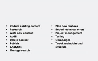 •   Update existing content   •   Plan new features
•   Research                  •   Report technical errors
•   Write new content         •   Project management
•   Audit                     •   Testing
•   Delete content            •   Campaigns
•   Publish                   •   Tweak metadata and
•   Analytics                     structure
•   Manage search
 