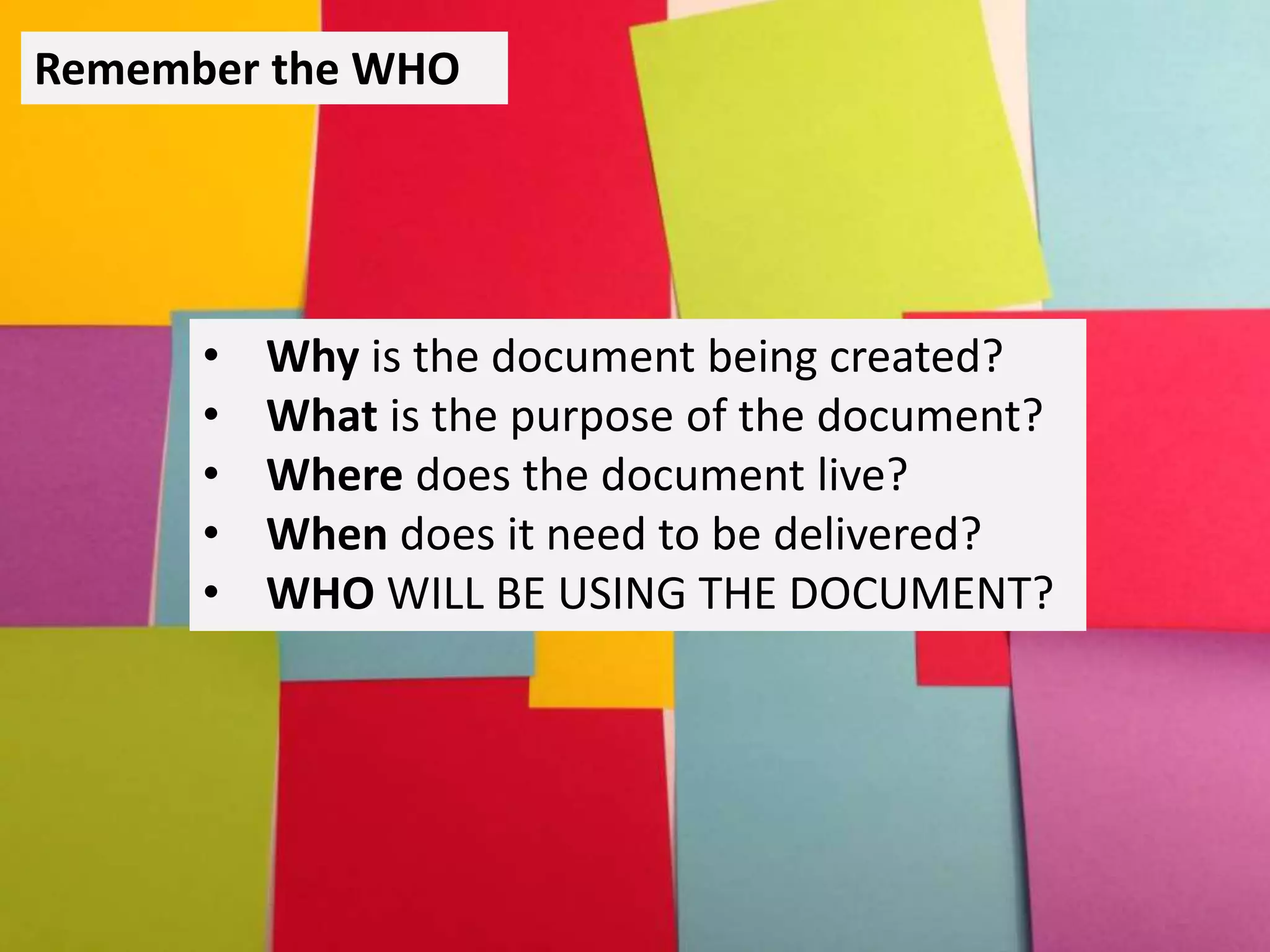 Remember the WHO
• Why is the document being created?
• What is the purpose of the document?
• Where does the document live?
• When does it need to be delivered?
• WHO WILL BE USING THE DOCUMENT?
 