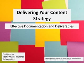 Delivering Your Content
Strategy
Effective Documentation and Deliverables
Kim Marques
Liberty Mutual Insurance
@ContentKim
The views expressed herein are the authors own, and do not necessarily
represent the views of any company or organization.
 