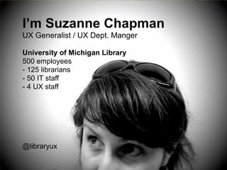 I’m Suzanne Chapman 
UX Generalist / UX Dept. Manger !! 
University of Michigan Library 
500 employees 
- 125 librarians 
- 50 IT staff 
- 4 UX staff 
! 
! 
! 
! 
! 
! 
@libraryux 
 