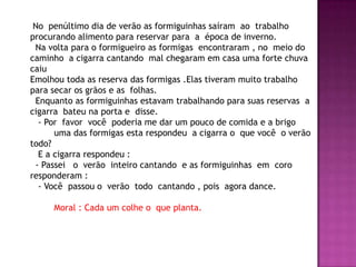 No penúltimo dia de verão as formiguinhas saíram ao trabalho
procurando alimento para reservar para a época de inverno.
Na volta para o formigueiro as formigas encontraram , no meio do
caminho a cigarra cantando mal chegaram em casa uma forte chuva
caiu
Emolhou toda as reserva das formigas .Elas tiveram muito trabalho
para secar os grãos e as folhas.
Enquanto as formiguinhas estavam trabalhando para suas reservas a
cigarra bateu na porta e disse.
- Por favor você poderia me dar um pouco de comida e a brigo
uma das formigas esta respondeu a cigarra o que você o verão
todo?
E a cigarra respondeu :
- Passei o verão inteiro cantando e as formiguinhas em coro
responderam :
- Você passou o verão todo cantando , pois agora dance.
Moral : Cada um colhe o que planta.
 