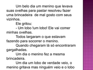 Um belo dia um menino que levava
suas ovelhas para pastar resolveu fazer
uma brincadeira de mal gosto com seus
vizinhos.
Ele gritou:
- Um lobo !um lobo! Ele vai comer
minhas ovelhas.
Todos largaram o que estavam
fazendo para socorrer o menino.
Quando chegaram lá só encontraram
gargalhadas.
Um dia o menino fez a mesma
brincadeira.
Um dia um lobo de verdade veio, o
menino gritava mas ninguém veio e o lobo
 