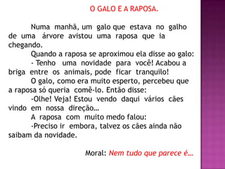 O GALO E A RAPOSA.
Numa manhã, um galo que estava no galho
de uma árvore avistou uma raposa que ia
chegando.
Quando a raposa se aproximou ela disse ao galo:
- Tenho uma novidade para você! Acabou a
briga entre os animais, pode ficar tranquilo!
O galo, como era muito esperto, percebeu que
a raposa só queria comê-lo. Então disse:
-Olhe! Veja! Estou vendo daqui vários cães
vindo em nossa direção…
A raposa com muito medo falou:
-Preciso ir embora, talvez os cães ainda não
saibam da novidade.
Moral: Nem tudo que parece é…
 